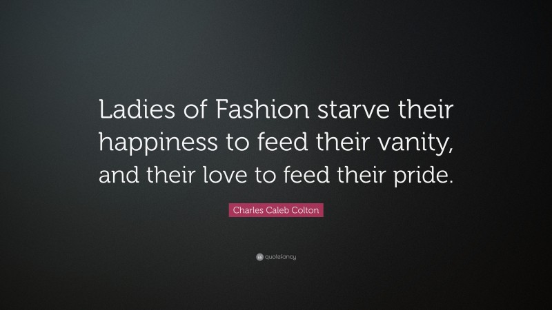Charles Caleb Colton Quote: “Ladies of Fashion starve their happiness to feed their vanity, and their love to feed their pride.”