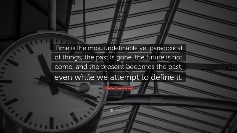 Charles Caleb Colton Quote: “Time is the most undefinable yet paradoxical of things; the past is gone, the future is not come, and the present becomes the past, even while we attempt to define it.”