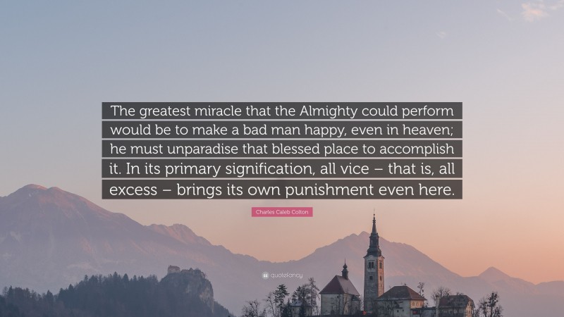 Charles Caleb Colton Quote: “The greatest miracle that the Almighty could perform would be to make a bad man happy, even in heaven; he must unparadise that blessed place to accomplish it. In its primary signification, all vice – that is, all excess – brings its own punishment even here.”