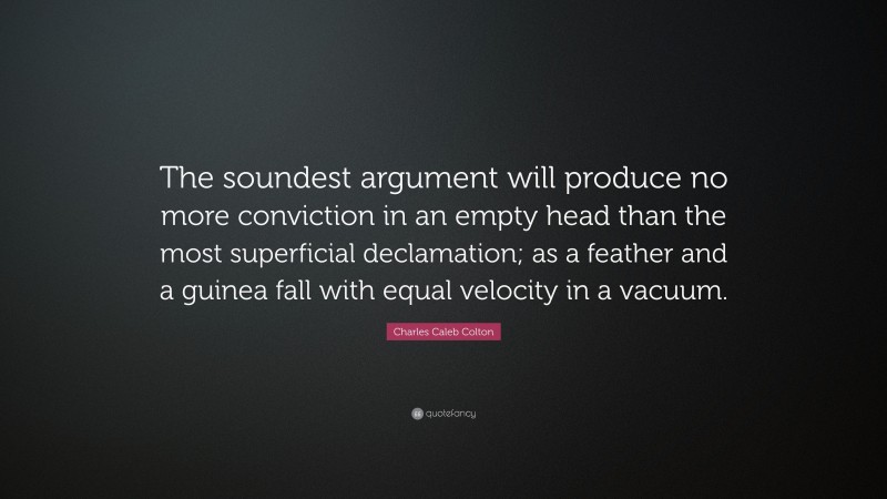 Charles Caleb Colton Quote: “The soundest argument will produce no more conviction in an empty head than the most superficial declamation; as a feather and a guinea fall with equal velocity in a vacuum.”