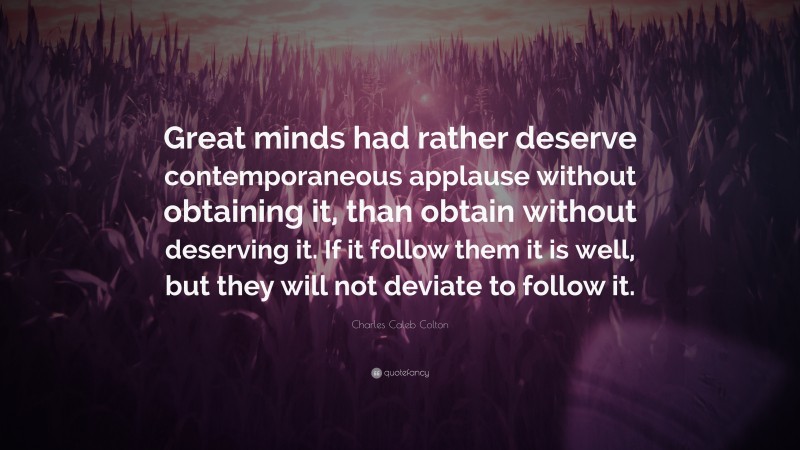 Charles Caleb Colton Quote: “Great minds had rather deserve contemporaneous applause without obtaining it, than obtain without deserving it. If it follow them it is well, but they will not deviate to follow it.”