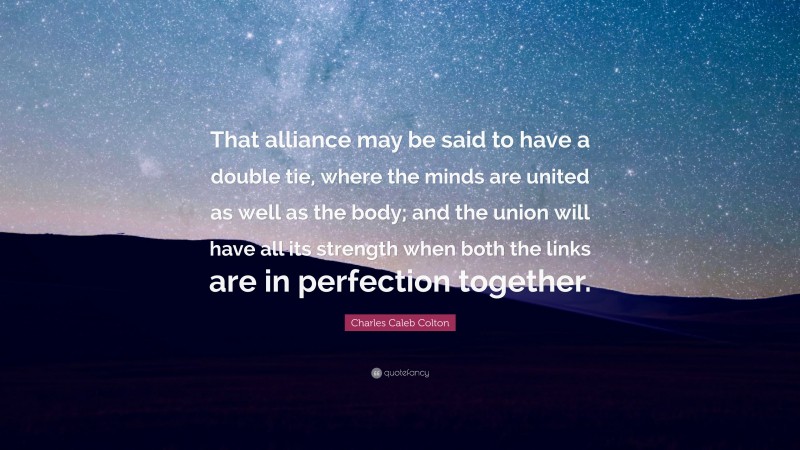 Charles Caleb Colton Quote: “That alliance may be said to have a double tie, where the minds are united as well as the body; and the union will have all its strength when both the links are in perfection together.”