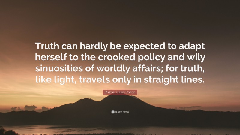 Charles Caleb Colton Quote: “Truth can hardly be expected to adapt herself to the crooked policy and wily sinuosities of worldly affairs; for truth, like light, travels only in straight lines.”
