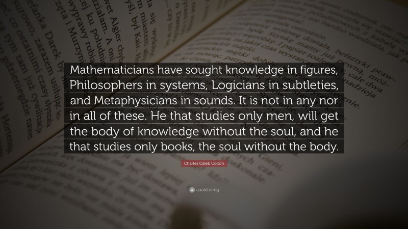 Charles Caleb Colton Quote: “Mathematicians have sought knowledge in figures, Philosophers in systems, Logicians in subtleties, and Metaphysicians in sounds. It is not in any nor in all of these. He that studies only men, will get the body of knowledge without the soul, and he that studies only books, the soul without the body.”