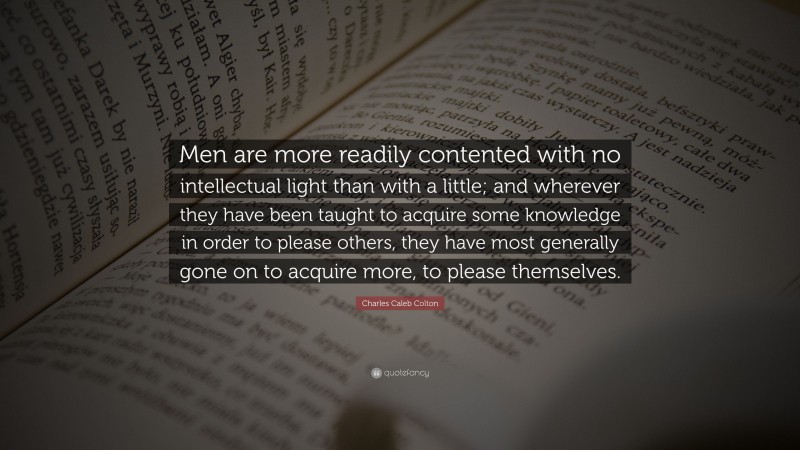 Charles Caleb Colton Quote: “Men are more readily contented with no intellectual light than with a little; and wherever they have been taught to acquire some knowledge in order to please others, they have most generally gone on to acquire more, to please themselves.”