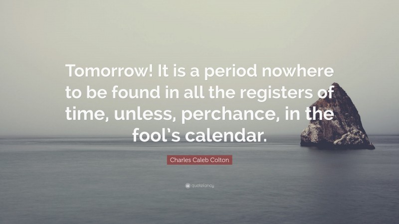 Charles Caleb Colton Quote: “Tomorrow! It is a period nowhere to be found in all the registers of time, unless, perchance, in the fool’s calendar.”