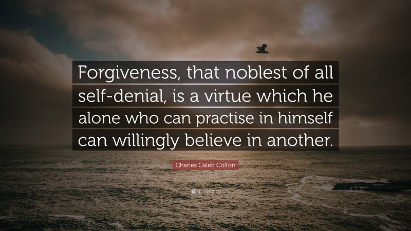 Charles Caleb Colton Quote: “Forgiveness, that noblest of all self-denial, is a virtue which he alone who can practise in himself can willingly believe in another.”