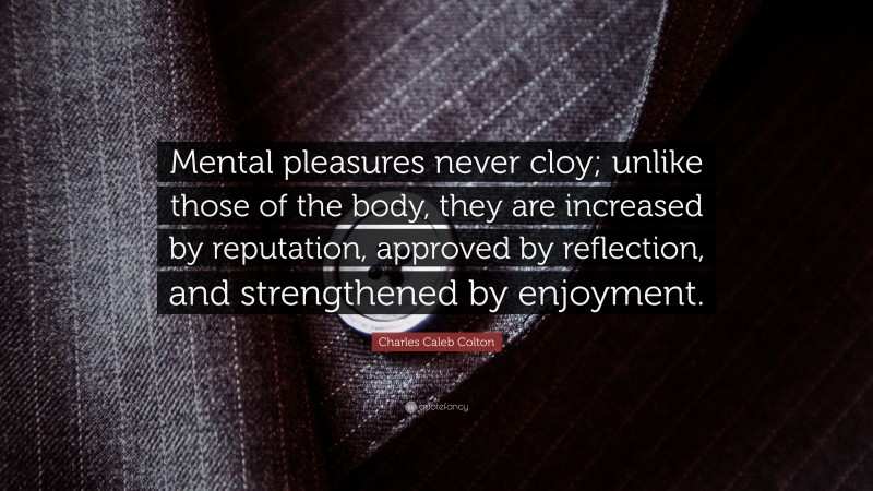 Charles Caleb Colton Quote: “Mental pleasures never cloy; unlike those of the body, they are increased by reputation, approved by reflection, and strengthened by enjoyment.”