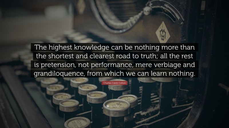 Charles Caleb Colton Quote: “The highest knowledge can be nothing more than the shortest and clearest road to truth; all the rest is pretension, not performance, mere verbiage and grandiloquence, from which we can learn nothing.”