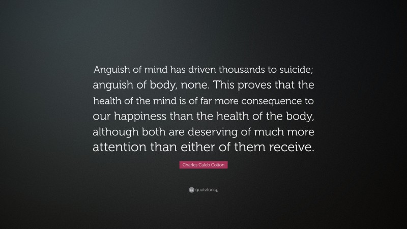 Charles Caleb Colton Quote: “Anguish of mind has driven thousands to suicide; anguish of body, none. This proves that the health of the mind is of far more consequence to our happiness than the health of the body, although both are deserving of much more attention than either of them receive.”