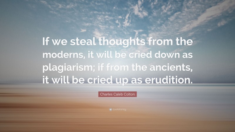 Charles Caleb Colton Quote: “If we steal thoughts from the moderns, it will be cried down as plagiarism; if from the ancients, it will be cried up as erudition.”