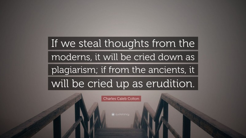 Charles Caleb Colton Quote: “If we steal thoughts from the moderns, it will be cried down as plagiarism; if from the ancients, it will be cried up as erudition.”