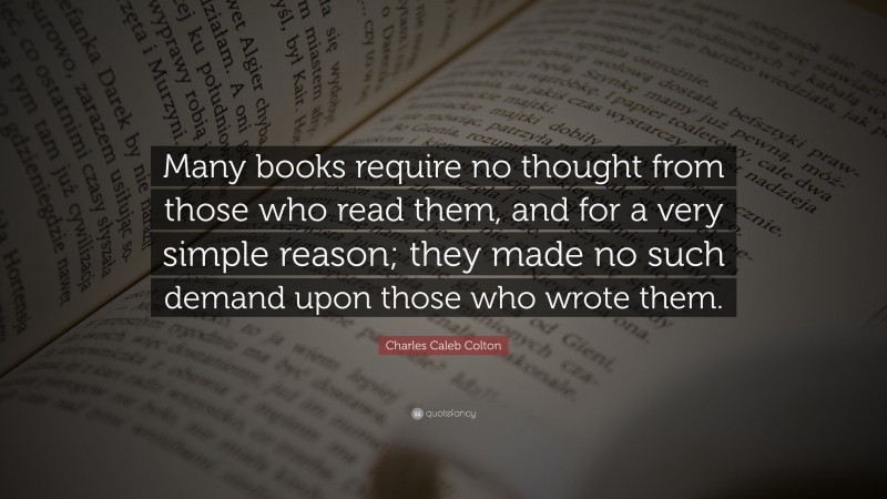 Charles Caleb Colton Quote: “Many books require no thought from those who read them, and for a very simple reason; they made no such demand upon those who wrote them.”