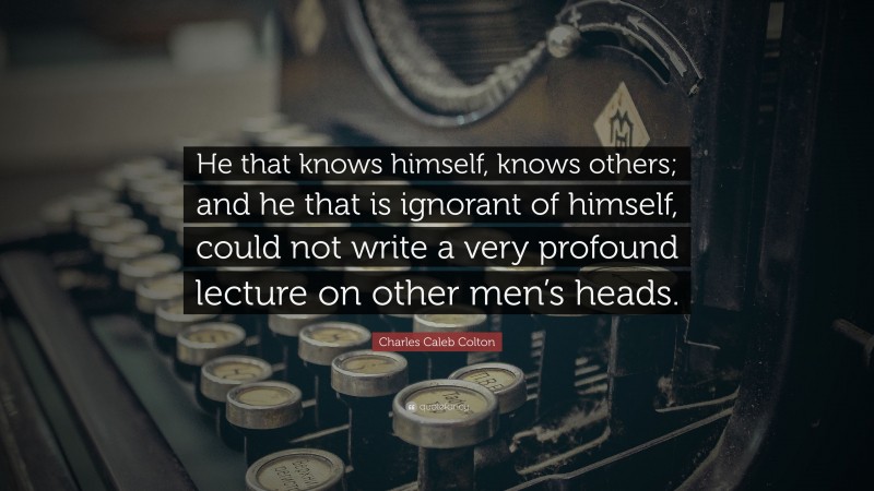 Charles Caleb Colton Quote: “He that knows himself, knows others; and he that is ignorant of himself, could not write a very profound lecture on other men’s heads.”