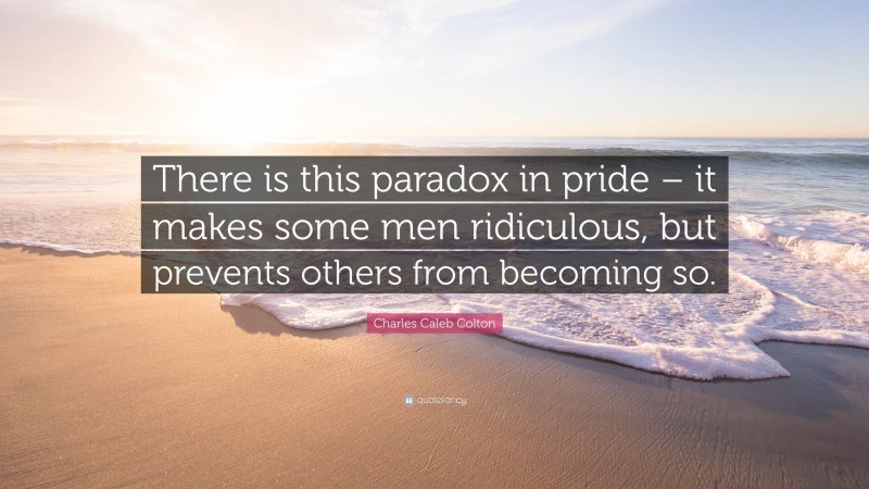Charles Caleb Colton Quote: “There is this paradox in pride – it makes some men ridiculous, but prevents others from becoming so.”