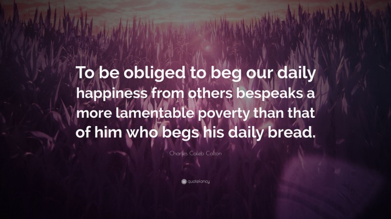 Charles Caleb Colton Quote: “To be obliged to beg our daily happiness from others bespeaks a more lamentable poverty than that of him who begs his daily bread.”