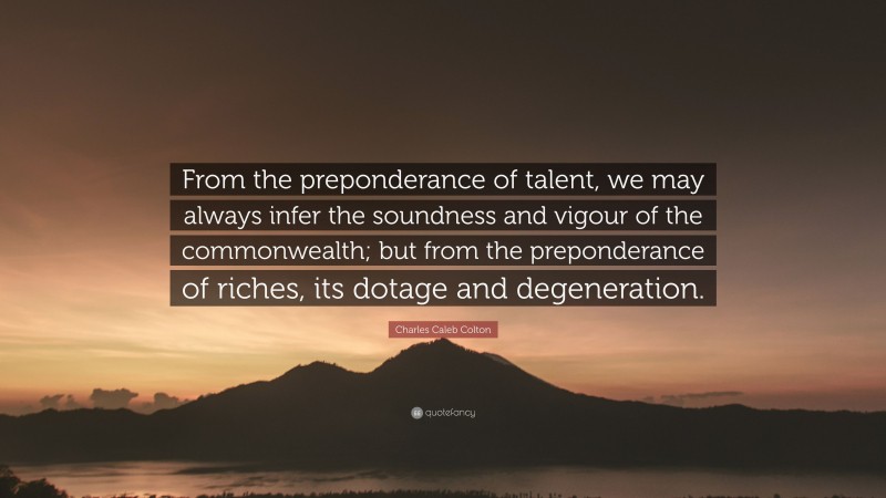 Charles Caleb Colton Quote: “From the preponderance of talent, we may always infer the soundness and vigour of the commonwealth; but from the preponderance of riches, its dotage and degeneration.”