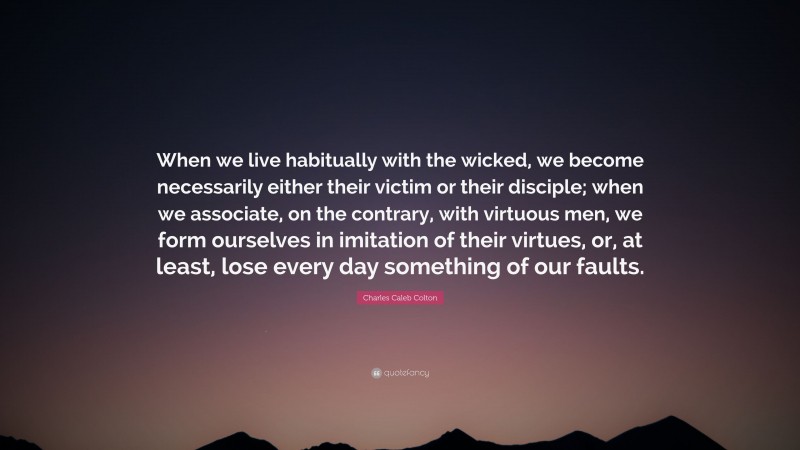 Charles Caleb Colton Quote: “When we live habitually with the wicked, we become necessarily either their victim or their disciple; when we associate, on the contrary, with virtuous men, we form ourselves in imitation of their virtues, or, at least, lose every day something of our faults.”