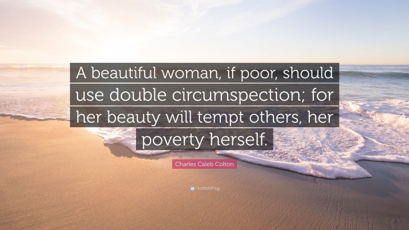 Charles Caleb Colton Quote: “A beautiful woman, if poor, should use double circumspection; for her beauty will tempt others, her poverty herself.”
