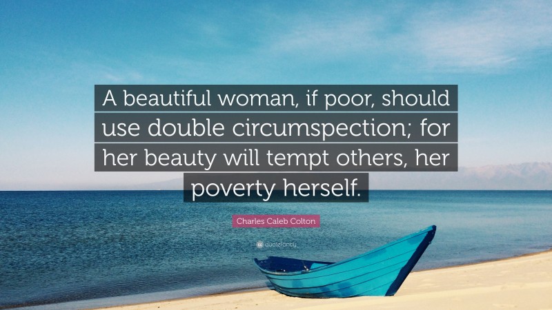 Charles Caleb Colton Quote: “A beautiful woman, if poor, should use double circumspection; for her beauty will tempt others, her poverty herself.”