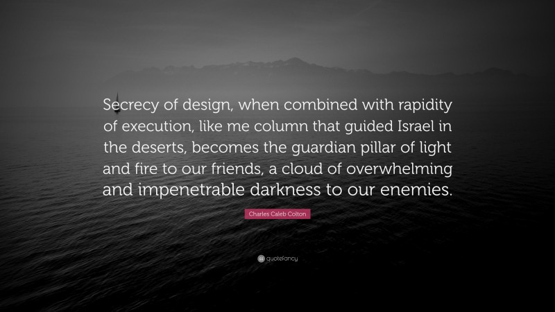 Charles Caleb Colton Quote: “Secrecy of design, when combined with rapidity of execution, like me column that guided Israel in the deserts, becomes the guardian pillar of light and fire to our friends, a cloud of overwhelming and impenetrable darkness to our enemies.”