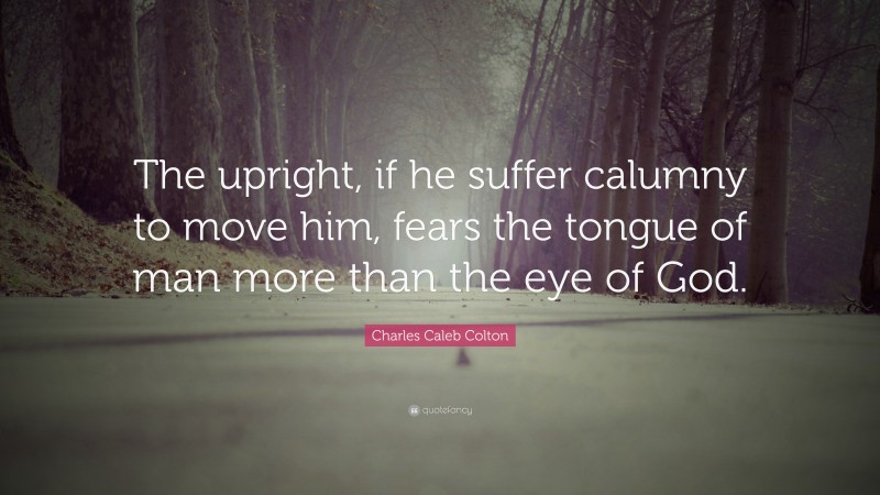 Charles Caleb Colton Quote: “The upright, if he suffer calumny to move him, fears the tongue of man more than the eye of God.”