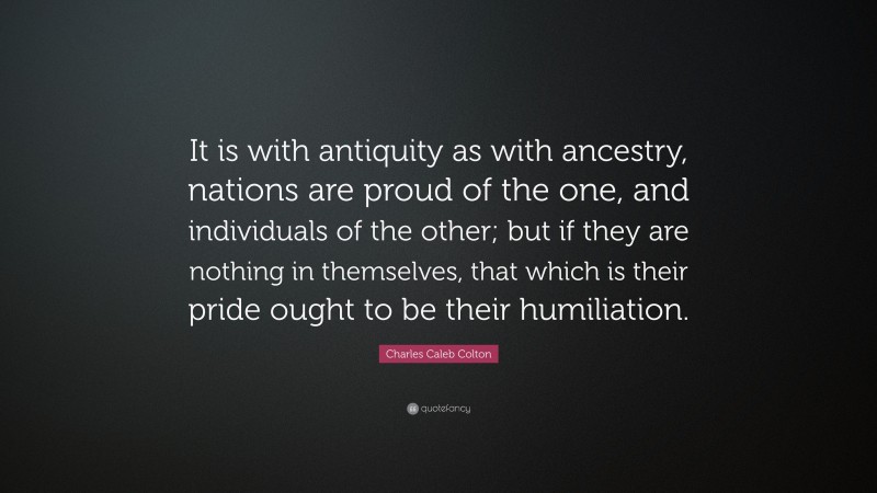 Charles Caleb Colton Quote: “It is with antiquity as with ancestry, nations are proud of the one, and individuals of the other; but if they are nothing in themselves, that which is their pride ought to be their humiliation.”