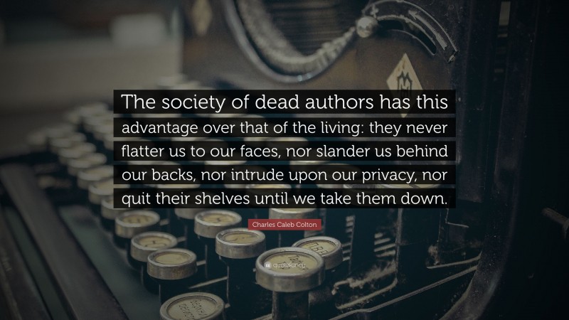 Charles Caleb Colton Quote: “The society of dead authors has this advantage over that of the living: they never flatter us to our faces, nor slander us behind our backs, nor intrude upon our privacy, nor quit their shelves until we take them down.”