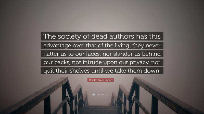 Charles Caleb Colton Quote: “The society of dead authors has this advantage over that of the living: they never flatter us to our faces, nor slander us behind our backs, nor intrude upon our privacy, nor quit their shelves until we take them down.”
