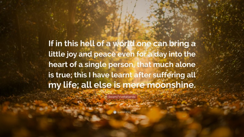 Swami Vivekananda Quote: “If in this hell of a world one can bring a little joy and peace even for a day into the heart of a single person, that much alone is true; this I have learnt after suffering all my life; all else is mere moonshine.”