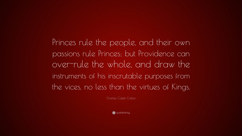 Charles Caleb Colton Quote: “Princes rule the people, and their own passions rule Princes; but Providence can over-rule the whole, and draw the instruments of his inscrutable purposes from the vices, no less than the virtues of Kings.”