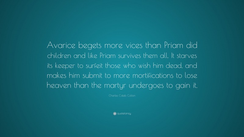 Charles Caleb Colton Quote: “Avarice begets more vices than Priam did children and like Priam survives them all. It starves its keeper to surfeit those who wish him dead, and makes him submit to more mortifications to lose heaven than the martyr undergoes to gain it.”
