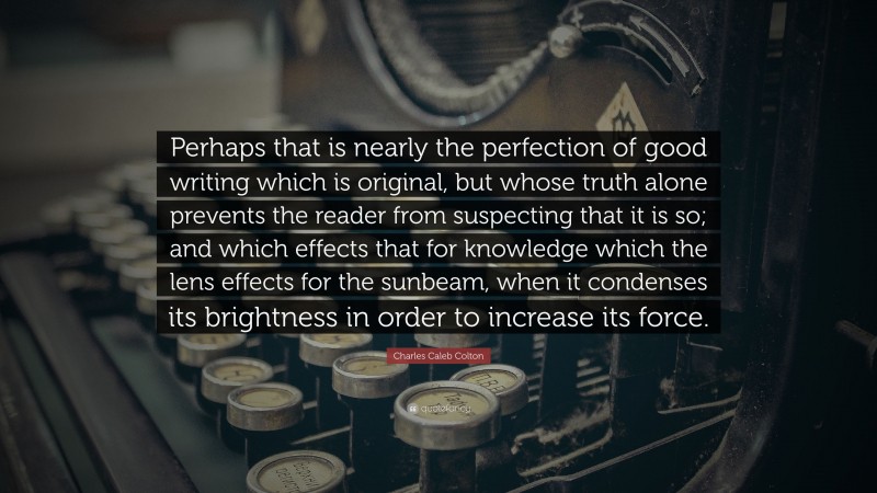 Charles Caleb Colton Quote: “Perhaps that is nearly the perfection of good writing which is original, but whose truth alone prevents the reader from suspecting that it is so; and which effects that for knowledge which the lens effects for the sunbeam, when it condenses its brightness in order to increase its force.”