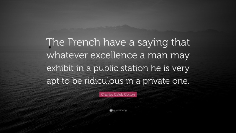 Charles Caleb Colton Quote: “The French have a saying that whatever excellence a man may exhibit in a public station he is very apt to be ridiculous in a private one.”