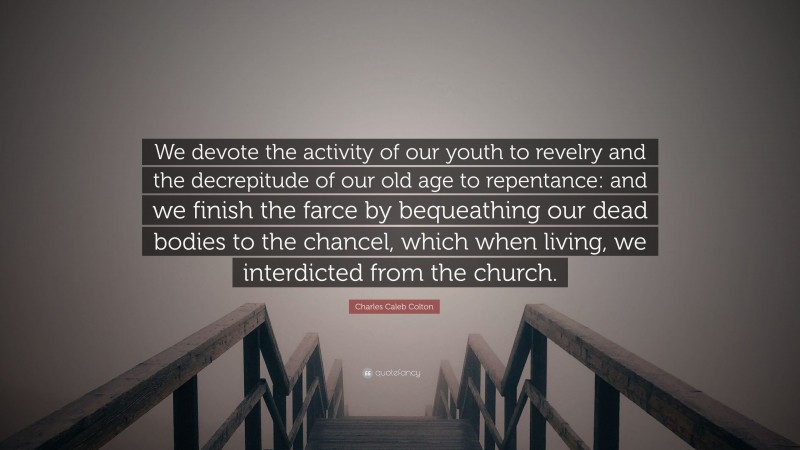 Charles Caleb Colton Quote: “We devote the activity of our youth to revelry and the decrepitude of our old age to repentance: and we finish the farce by bequeathing our dead bodies to the chancel, which when living, we interdicted from the church.”