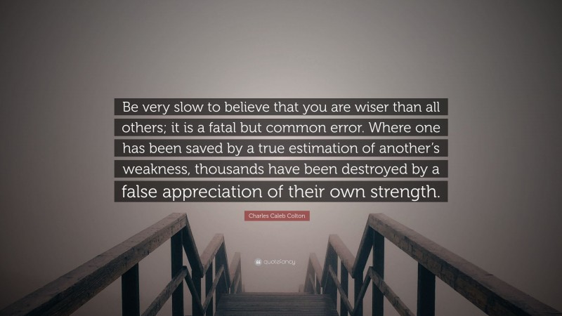 Charles Caleb Colton Quote: “Be very slow to believe that you are wiser than all others; it is a fatal but common error. Where one has been saved by a true estimation of another’s weakness, thousands have been destroyed by a false appreciation of their own strength.”