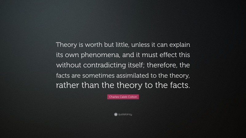 Charles Caleb Colton Quote: “Theory is worth but little, unless it can explain its own phenomena, and it must effect this without contradicting itself; therefore, the facts are sometimes assimilated to the theory, rather than the theory to the facts.”