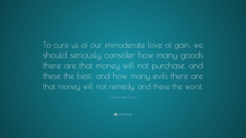 Charles Caleb Colton Quote: “To cure us of our immoderate love of gain, we should seriously consider how many goods there are that money will not purchase, and these the best; and how many evils there are that money will not remedy, and these the worst.”