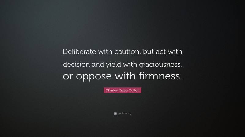Charles Caleb Colton Quote: “Deliberate with caution, but act with decision and yield with graciousness, or oppose with firmness.”