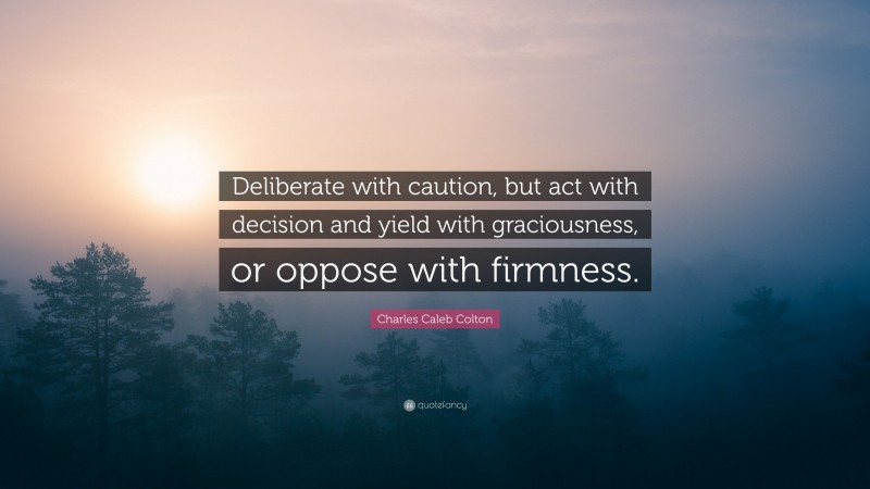 Charles Caleb Colton Quote: “Deliberate with caution, but act with decision and yield with graciousness, or oppose with firmness.”