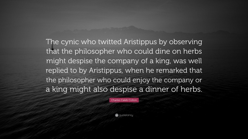 Charles Caleb Colton Quote: “The cynic who twitted Aristippus by observing that the philosopher who could dine on herbs might despise the company of a king, was well replied to by Aristippus, when he remarked that the philosopher who could enjoy the company or a king might also despise a dinner of herbs.”