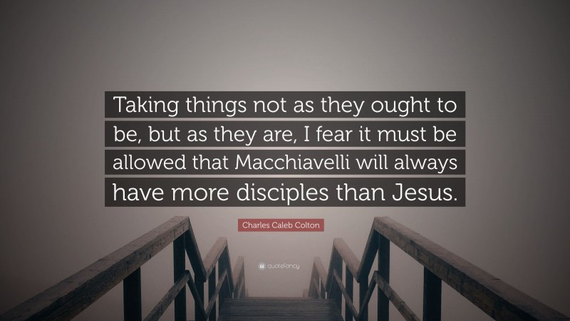 Charles Caleb Colton Quote: “Taking things not as they ought to be, but as they are, I fear it must be allowed that Macchiavelli will always have more disciples than Jesus.”