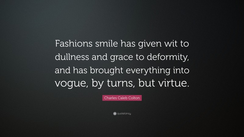 Charles Caleb Colton Quote: “Fashions smile has given wit to dullness and grace to deformity, and has brought everything into vogue, by turns, but virtue.”