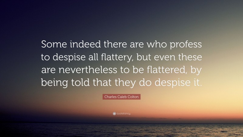 Charles Caleb Colton Quote: “Some indeed there are who profess to despise all flattery, but even these are nevertheless to be flattered, by being told that they do despise it.”
