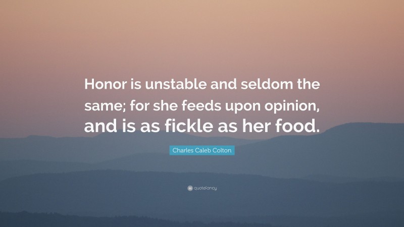 Charles Caleb Colton Quote: “Honor is unstable and seldom the same; for she feeds upon opinion, and is as fickle as her food.”