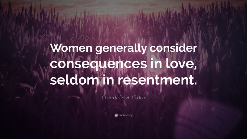 Charles Caleb Colton Quote: “Women generally consider consequences in love, seldom in resentment.”