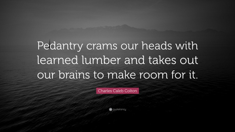 Charles Caleb Colton Quote: “Pedantry crams our heads with learned lumber and takes out our brains to make room for it.”