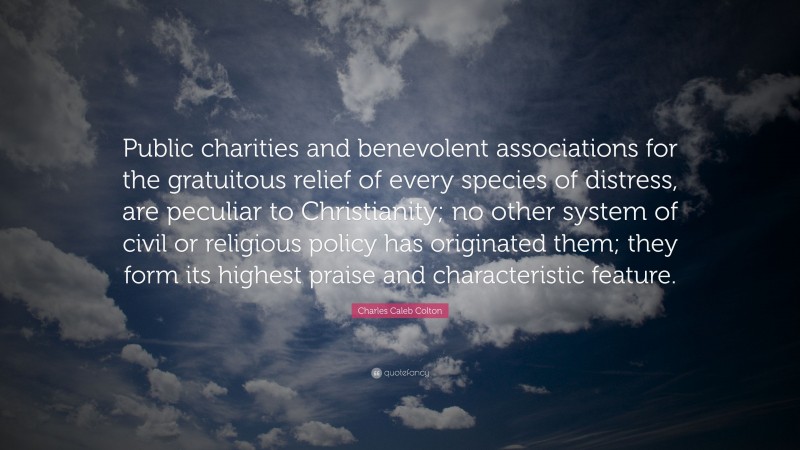 Charles Caleb Colton Quote: “Public charities and benevolent associations for the gratuitous relief of every species of distress, are peculiar to Christianity; no other system of civil or religious policy has originated them; they form its highest praise and characteristic feature.”