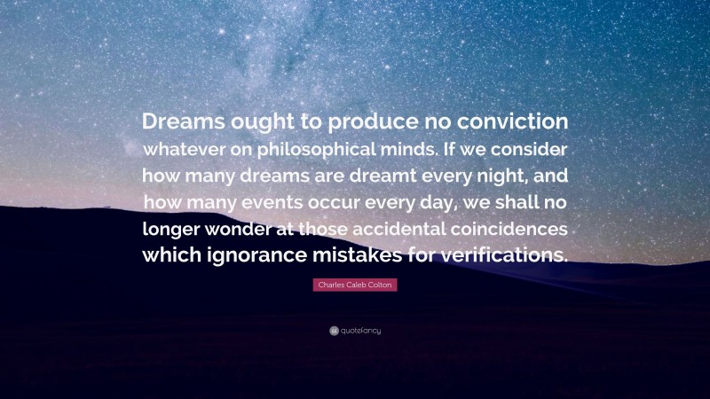 Charles Caleb Colton Quote: “Dreams ought to produce no conviction whatever on philosophical minds. If we consider how many dreams are dreamt every night, and how many events occur every day, we shall no longer wonder at those accidental coincidences which ignorance mistakes for verifications.”