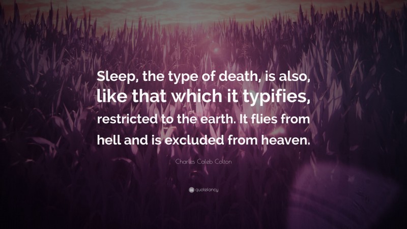 Charles Caleb Colton Quote: “Sleep, the type of death, is also, like that which it typifies, restricted to the earth. It flies from hell and is excluded from heaven.”